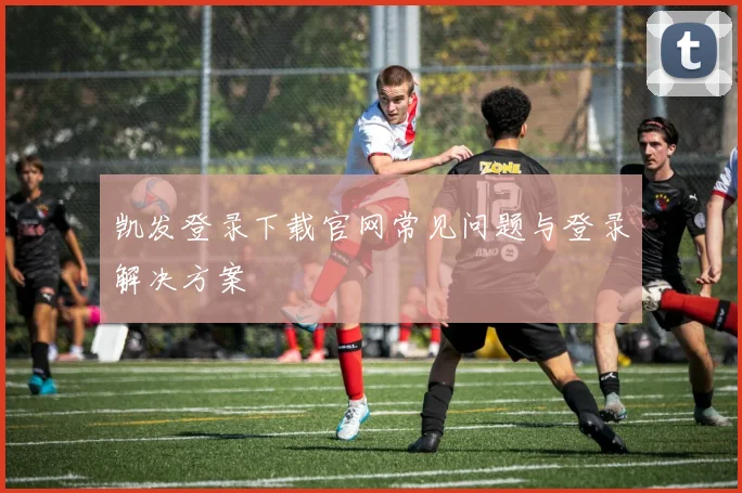 凯发登录下载官网常见问题与登录解决方案