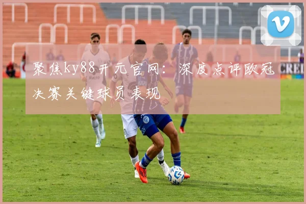 聚焦ky88开元官网：深度点评欧冠决赛关键球员表现