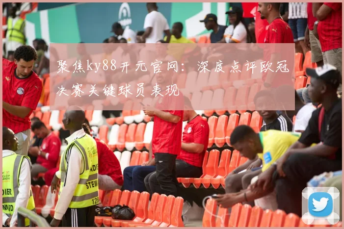 聚焦ky88开元官网：深度点评欧冠决赛关键球员表现