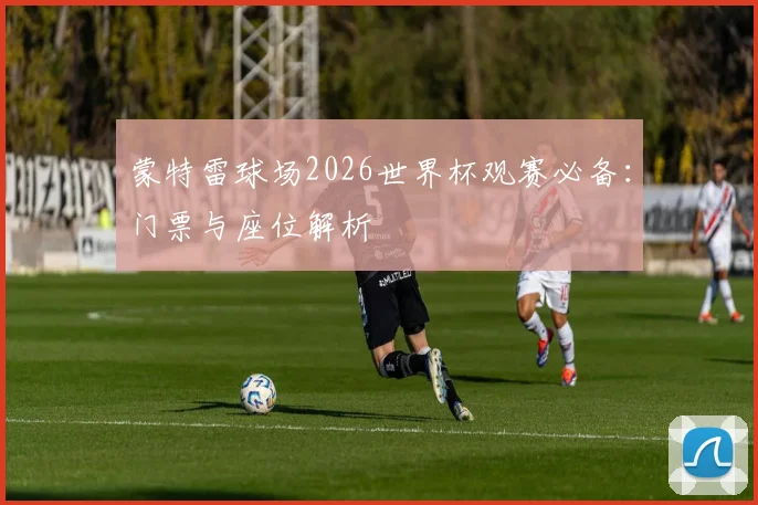 蒙特雷球场2026世界杯观赛必备：门票与座位解析