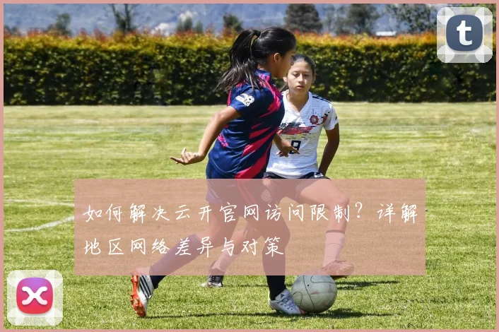 如何解决云开官网访问限制？详解地区网络差异与对策