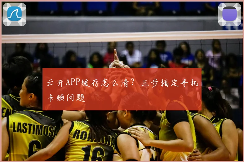 云开APP缓存怎么清？三步搞定手机卡顿问题